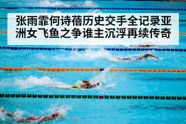 张雨霏何诗蓓历史交手全记录亚洲女飞鱼之争谁主沉浮再续传奇