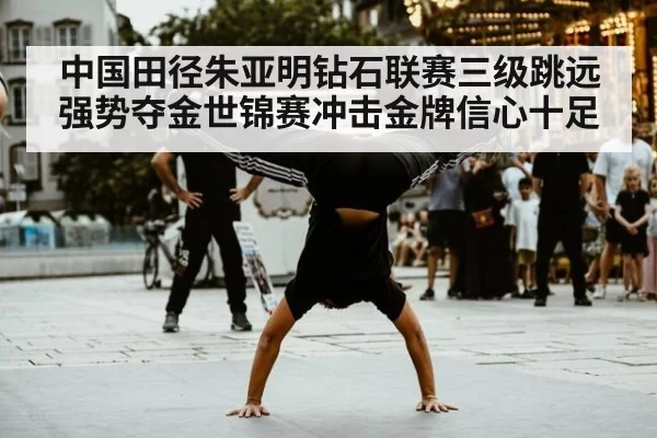 中国田径朱亚明钻石联赛三级跳远强势夺金世锦赛冲击金牌信心十足