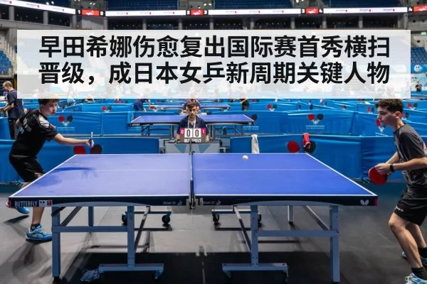 早田希娜伤愈复出国际赛首秀横扫晋级，成日本女乒新周期关键人物